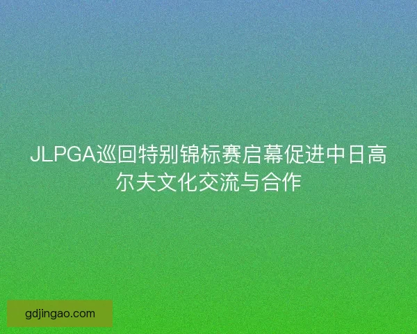 JLPGA巡回特别锦标赛启幕促进中日高尔夫文化交流与合作