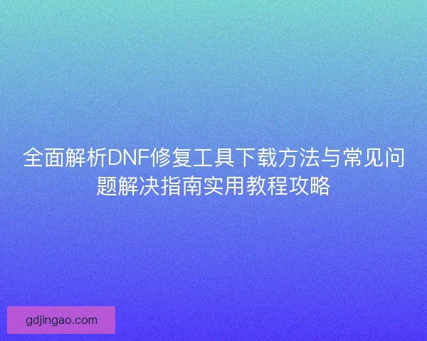 全面解析DNF修复工具下载方法与常见问题解决指南实用教程攻略
