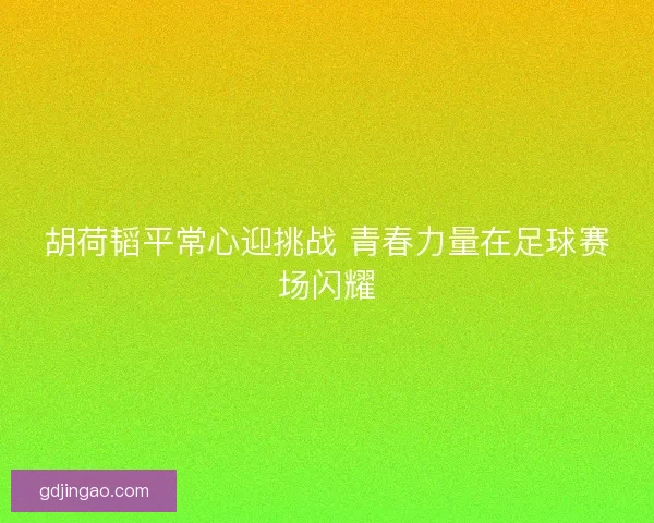 胡荷韬平常心迎挑战 青春力量在足球赛场闪耀